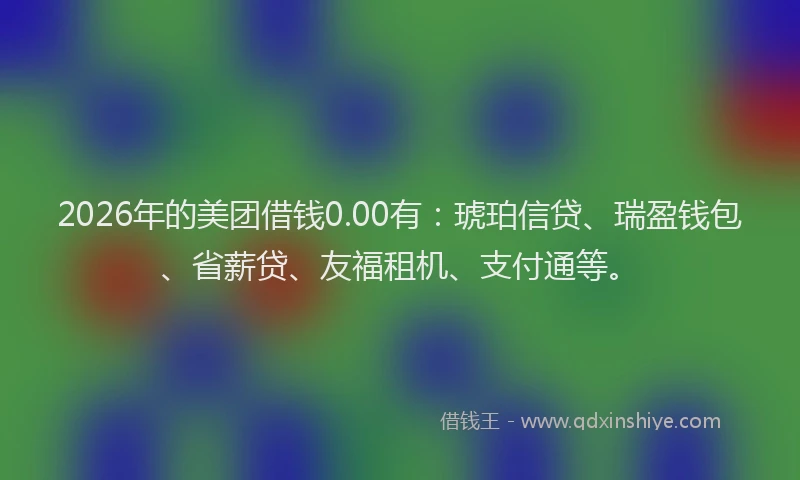 2026年的美团借钱0.00有：琥珀信贷、瑞盈钱包、省薪贷、友福租机、支付通等。