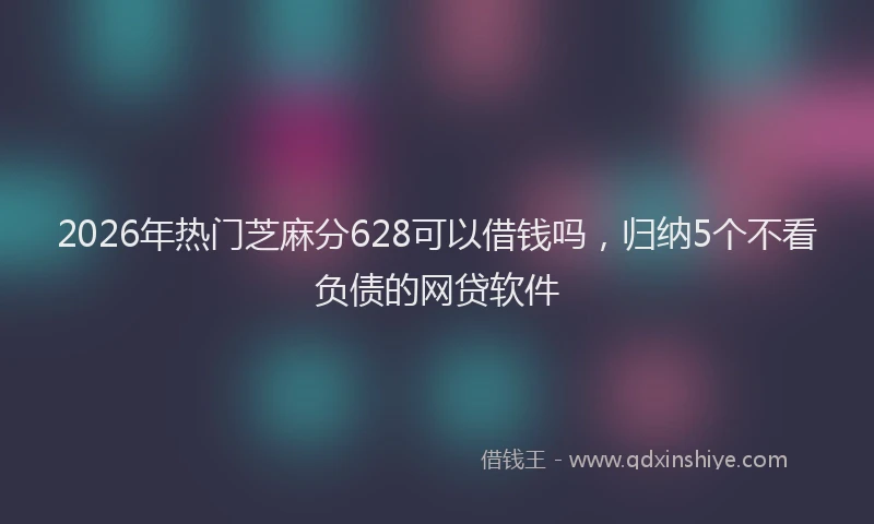2026年热门芝麻分628可以借钱吗，归纳5个不看负债的网贷软件