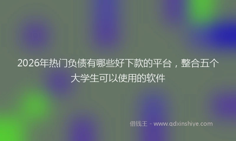 2026年热门负债有哪些好下款的平台，整合五个大学生可以使用的软件