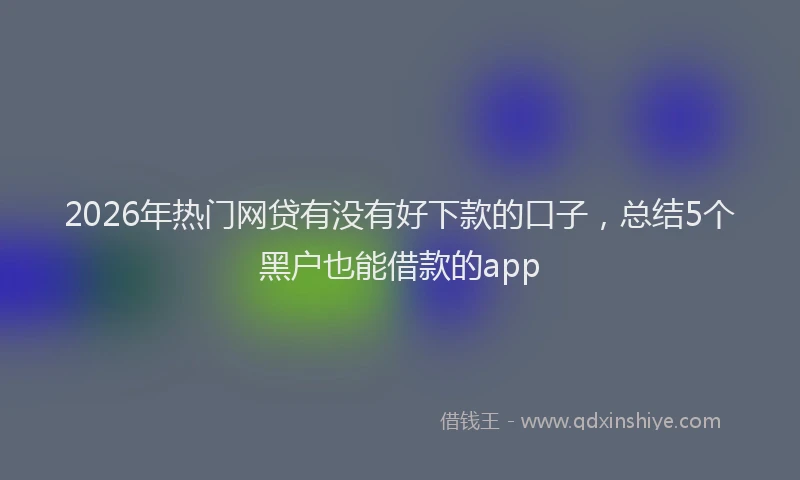 2026年热门网贷有没有好下款的口子，总结5个黑户也能借款的app