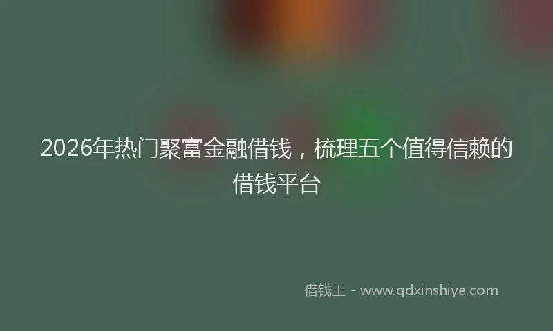 2026年热门聚富金融借钱，梳理五个值得信赖的借钱平台