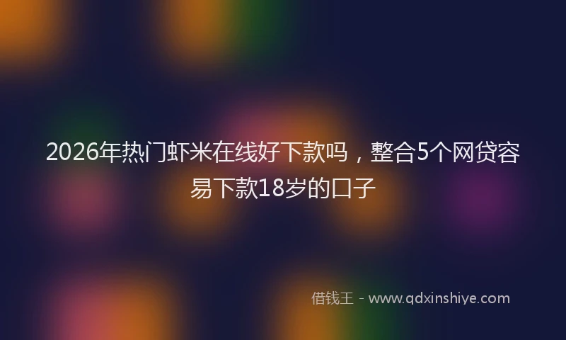 2026年热门虾米在线好下款吗，整合5个网贷容易下款18岁的口子