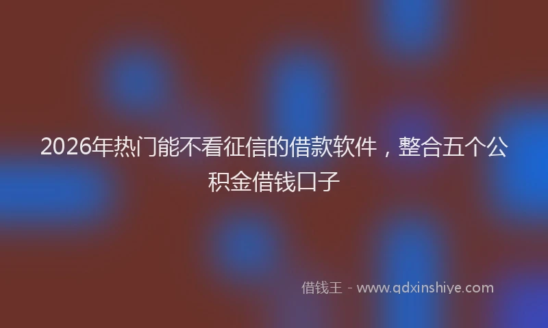 2026年热门能不看征信的借款软件，整合五个公积金借钱口子