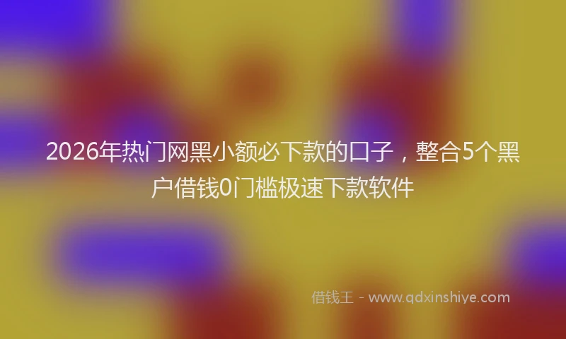 2026年热门网黑小额必下款的口子，整合5个黑户借钱0门槛极速下款软件