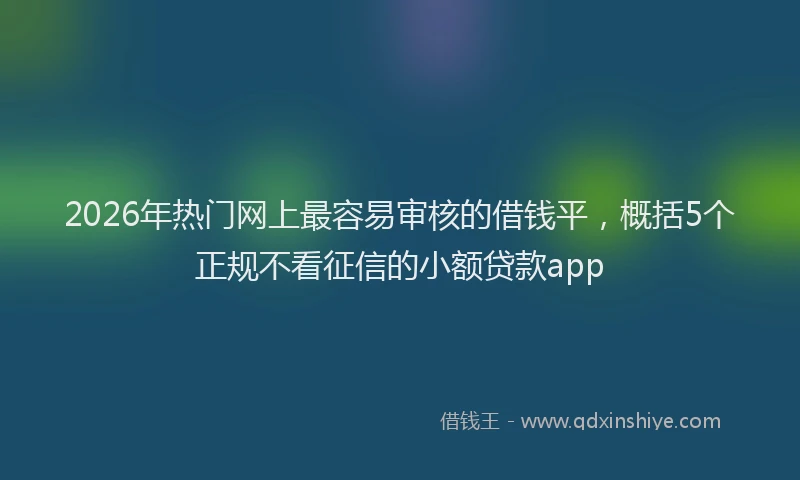 2026年热门网上最容易审核的借钱平,概括5个正规不看征信的小额贷款app