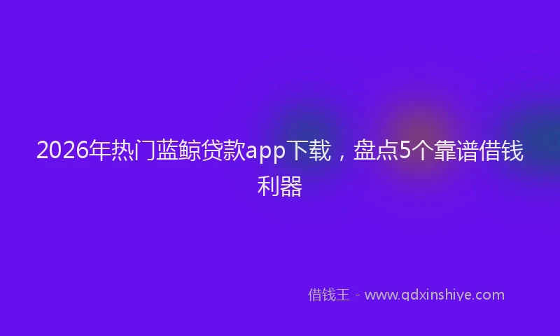 2026年热门蓝鲸贷款app下载，盘点5个靠谱借钱利器