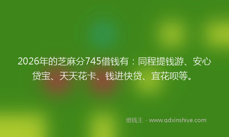 2026年的芝麻分745借钱有：同程提钱游、安心贷宝、天天花卡、钱进快贷、宜花呗等。