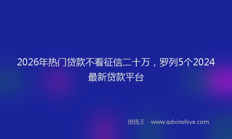 2026年热门贷款不看征信二十万，罗列5个2024最新贷款平台