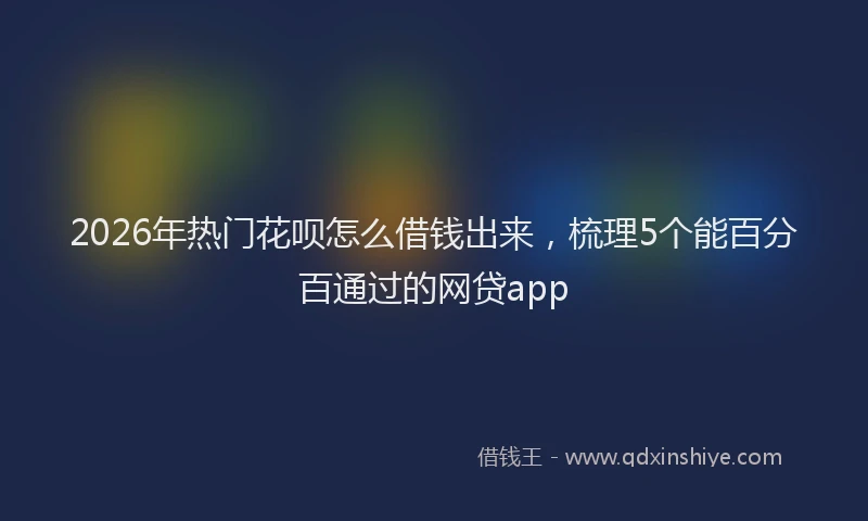 2026年热门花呗怎么借钱出来，梳理5个能百分百通过的网贷app