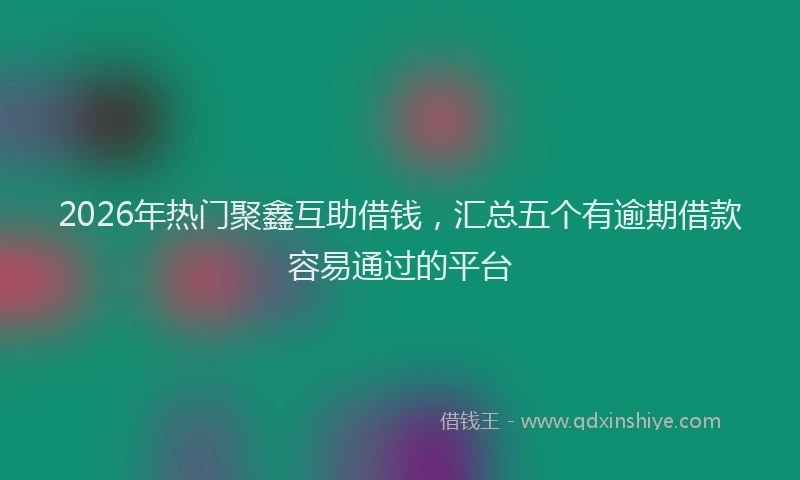 2026年热门聚鑫互助借钱，汇总五个有逾期借款容易通过的平台