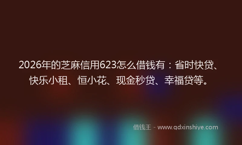2026年的芝麻信用623怎么借钱有：省时快贷、快乐小租、恒小花、现金秒贷、幸福贷等。