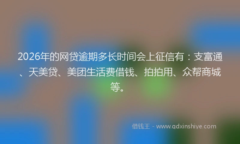 2026年的网贷逾期多长时间会上征信有：支富通、天美贷、美团生活费借钱、拍拍用、众帮商城等。