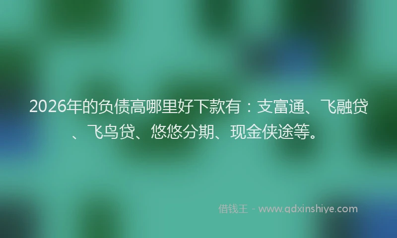 2026年的负债高哪里好下款有：支富通、飞融贷、飞鸟贷、悠悠分期、现金侠途等。