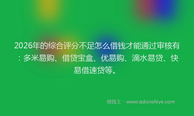 2026年的综合评分不足怎么借钱才能通过审核有：多米易购、借贷宝盒、优易购、滴水易贷、快易借速贷等。