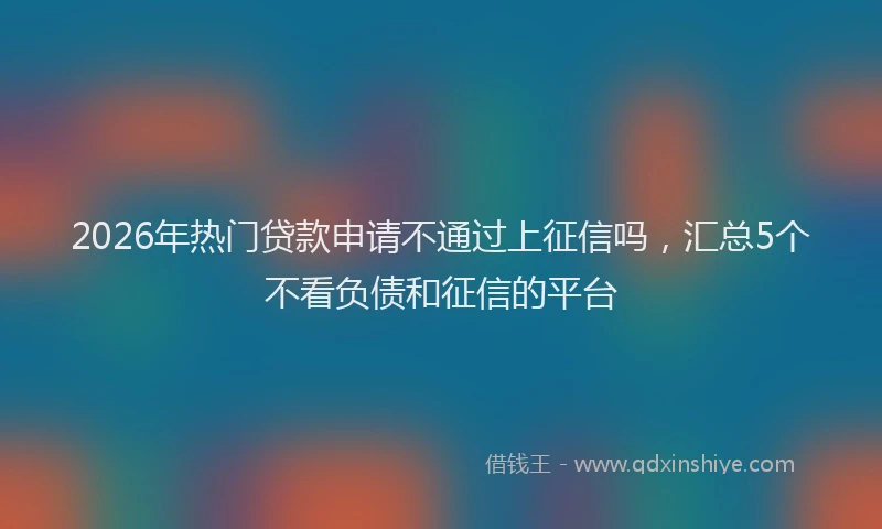 2026年热门贷款申请不通过上征信吗，汇总5个不看负债和征信的平台