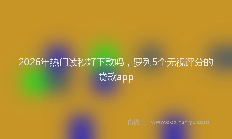 2026年热门读秒好下款吗，罗列5个无视评分的贷款app