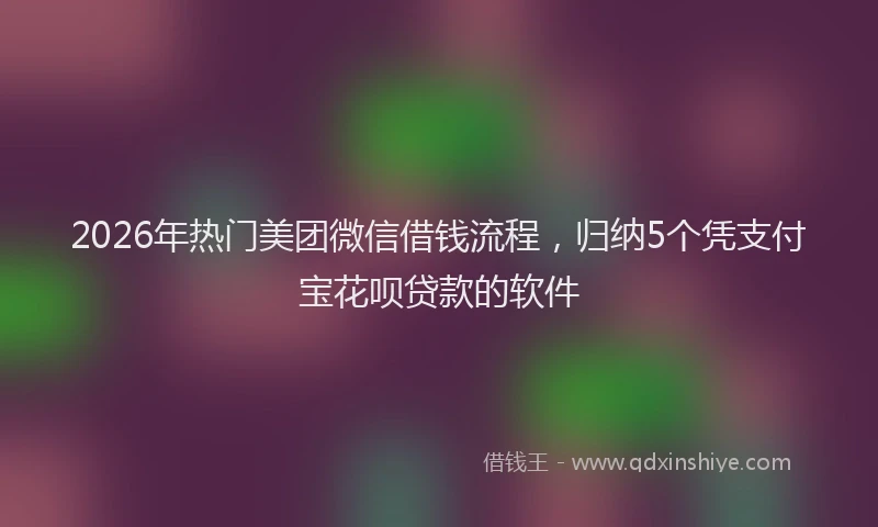 2026年热门美团微信借钱流程，归纳5个凭支付宝花呗贷款的软件