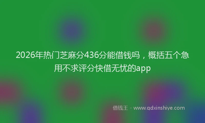 2026年热门芝麻分436分能借钱吗，概括五个急用不求评分快借无忧的app