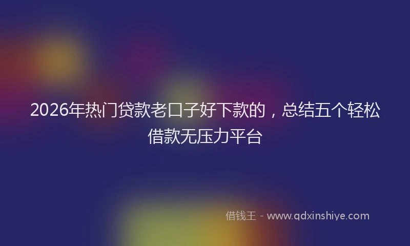 2026年热门贷款老口子好下款的，总结五个轻松借款无压力平台