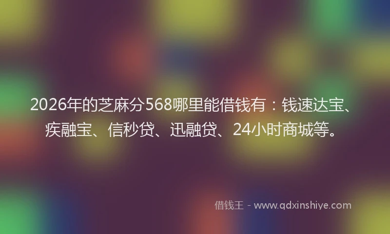 2026年的芝麻分568哪里能借钱有：钱速达宝、疾融宝、信秒贷、迅融贷、24小时商城等。