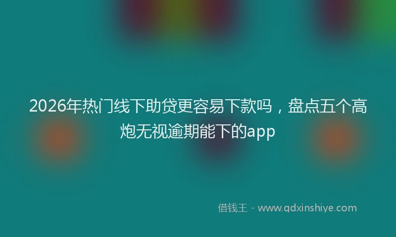 2026年热门线下助贷更容易下款吗，盘点五个高炮无视逾期能下的app