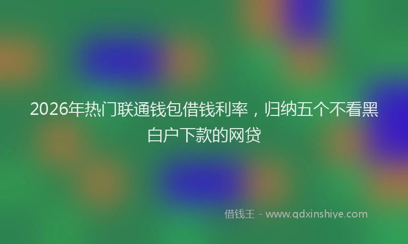 2026年热门联通钱包借钱利率，归纳五个不看黑白户下款的网贷