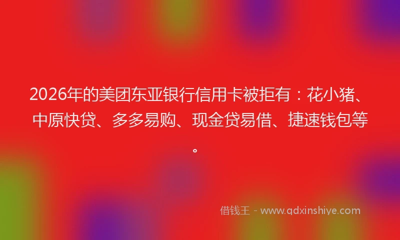 2026年的美团东亚银行信用卡被拒有：花小猪、中原快贷、多多易购、现金贷易借、捷速钱包等。