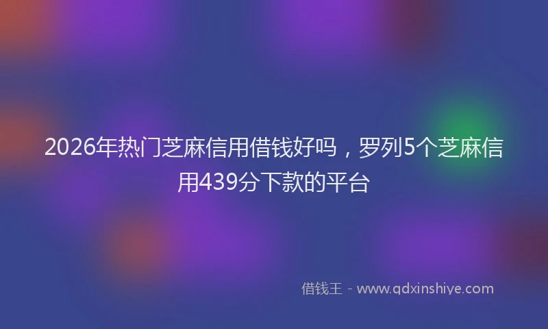 2026年热门芝麻信用借钱好吗，罗列5个芝麻信用439分下款的平台
