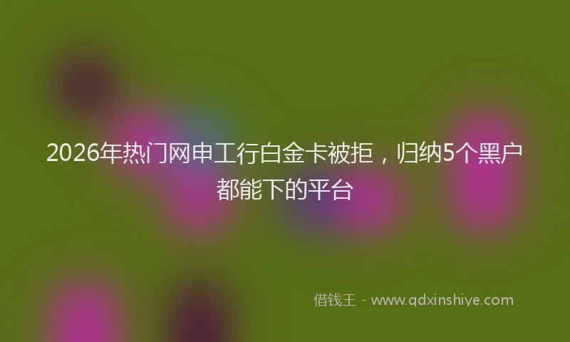 2026年热门网申工行白金卡被拒，归纳5个黑户都能下的平台