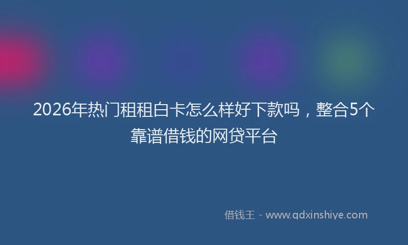 2026年热门租租白卡怎么样好下款吗，整合5个靠谱借钱的网贷平台