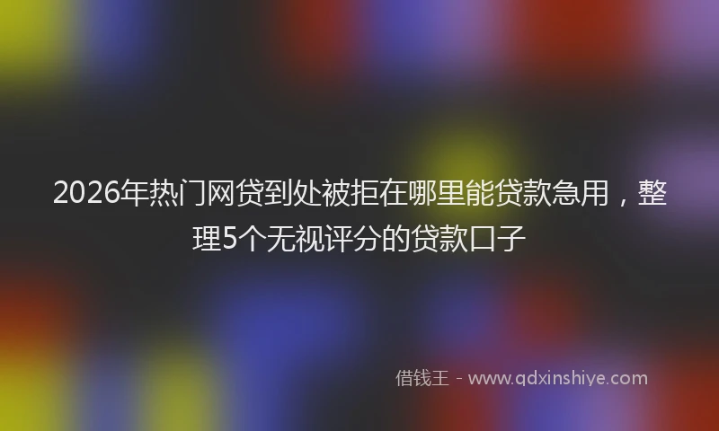 2026年热门网贷到处被拒在哪里能贷款急用，整理5个无视评分的贷款口子