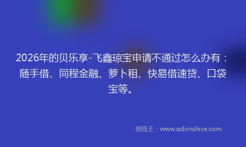 2026年的贝乐享-飞鑫琼宝申请不通过怎么办有：随手借、同程金融、萝卜租、快易借速贷、口袋宝等。