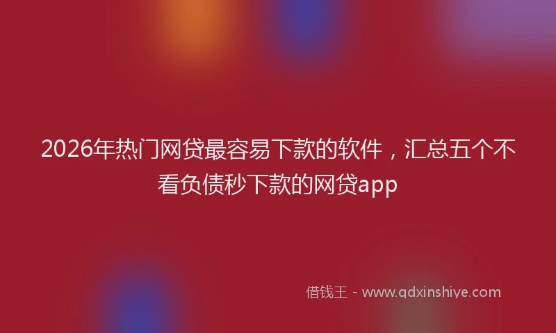 2026年热门网贷最容易下款的软件，汇总五个不看负债秒下款的网贷app