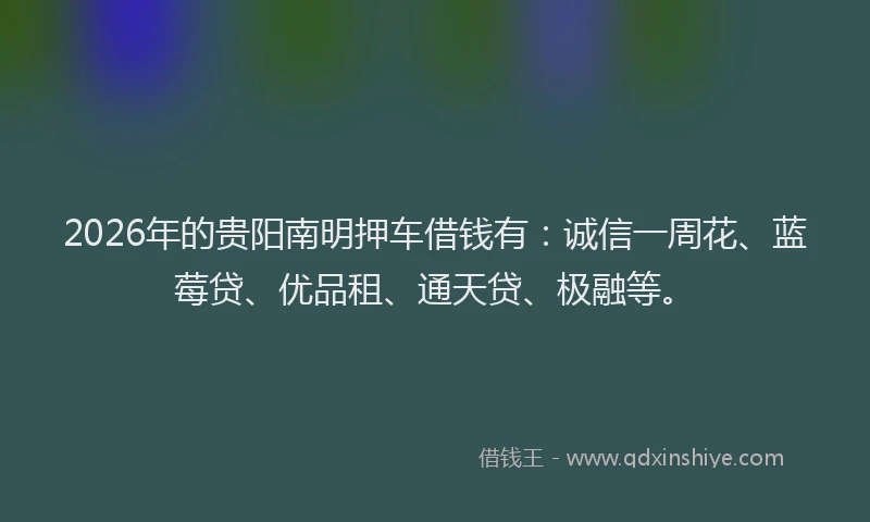 2026年的贵阳南明押车借钱有：诚信一周花、蓝莓贷、优品租、通天贷、极融等。
