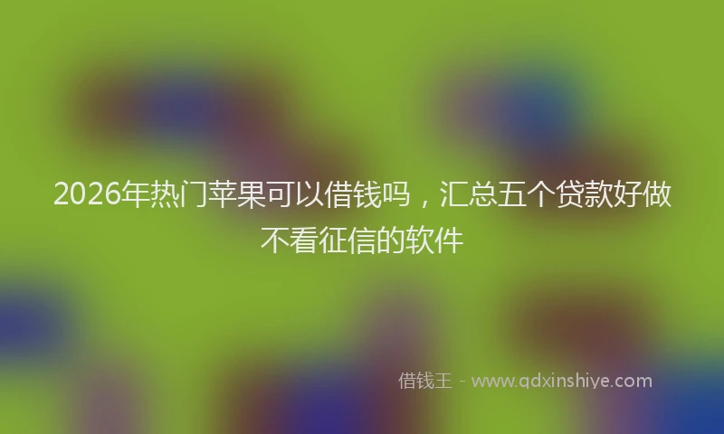 2026年热门苹果可以借钱吗，汇总五个贷款好做不看征信的软件