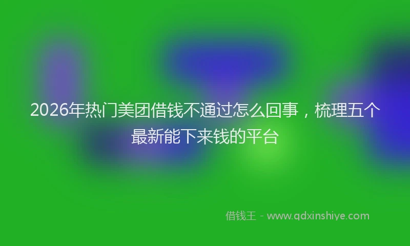 2026年热门美团借钱不通过怎么回事，梳理五个最新能下来钱的平台