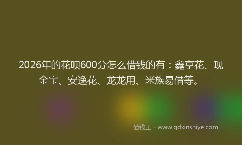 2026年的花呗600分怎么借钱的有:鑫享花、现金宝、安逸花、龙龙用、米族易借等。
