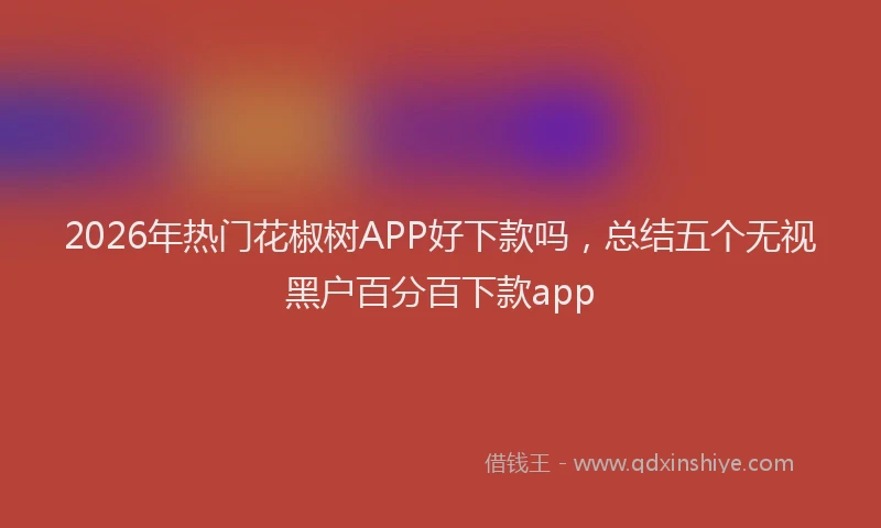 2026年热门花椒树APP好下款吗，总结五个无视黑户百分百下款app