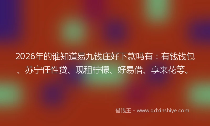 2026年的谁知道易九钱庄好下款吗有：有钱钱包、苏宁任性贷、现租柠檬、好易借、享来花等。