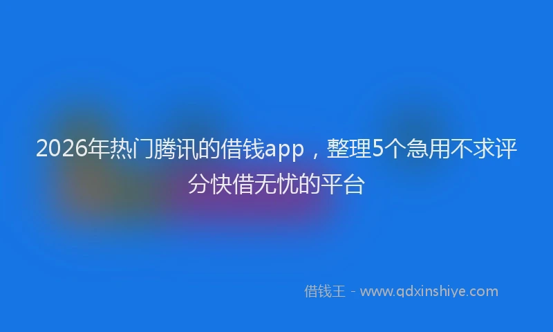 2026年热门腾讯的借钱app，整理5个急用不求评分快借无忧的平台