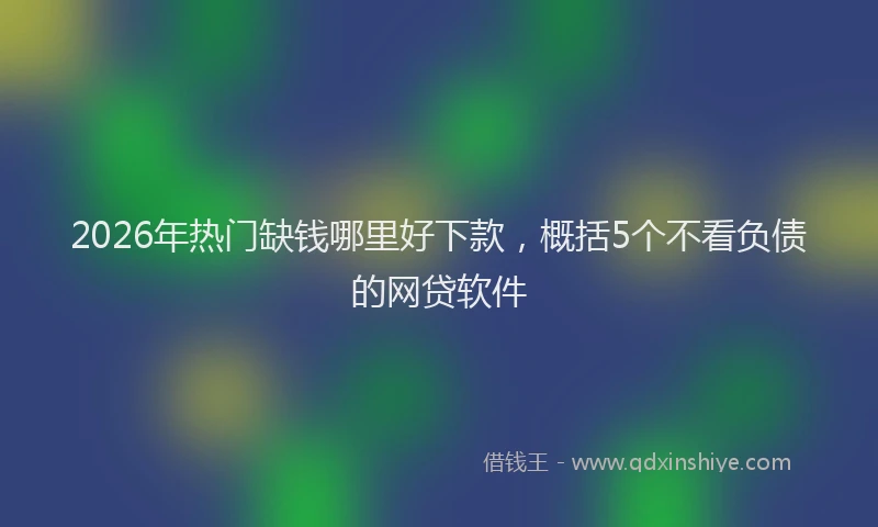 2026年热门缺钱哪里好下款，概括5个不看负债的网贷软件