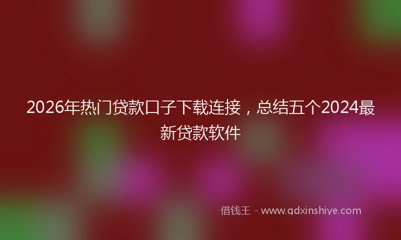 2026年热门贷款口子下载连接，总结五个2024最新贷款软件