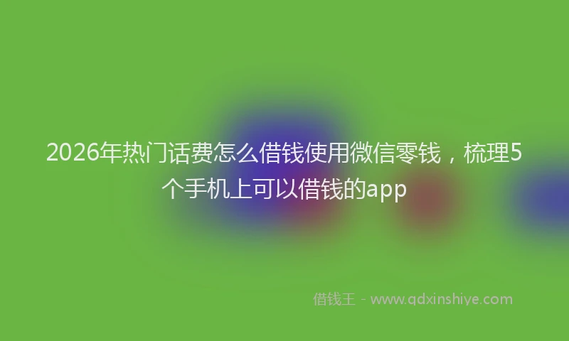 2026年热门话费怎么借钱使用微信零钱，梳理5个手机上可以借钱的app