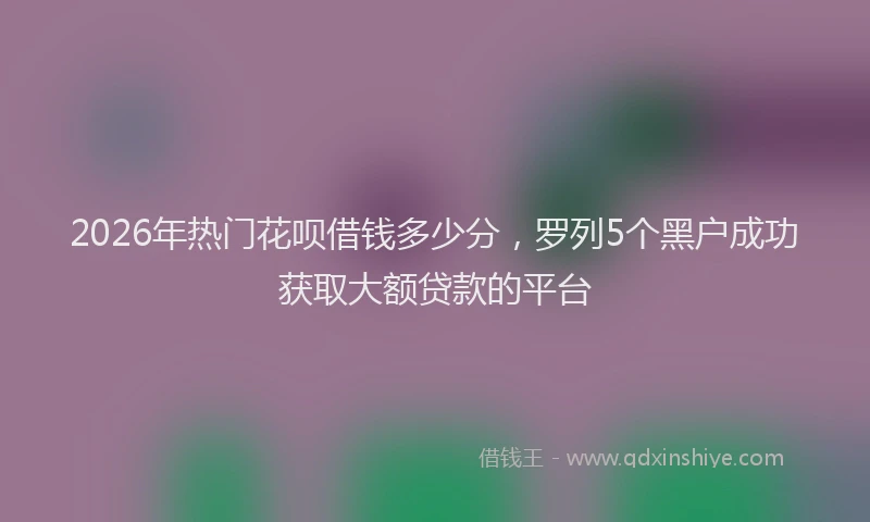 2026年热门花呗借钱多少分，罗列5个黑户成功获取大额贷款的平台