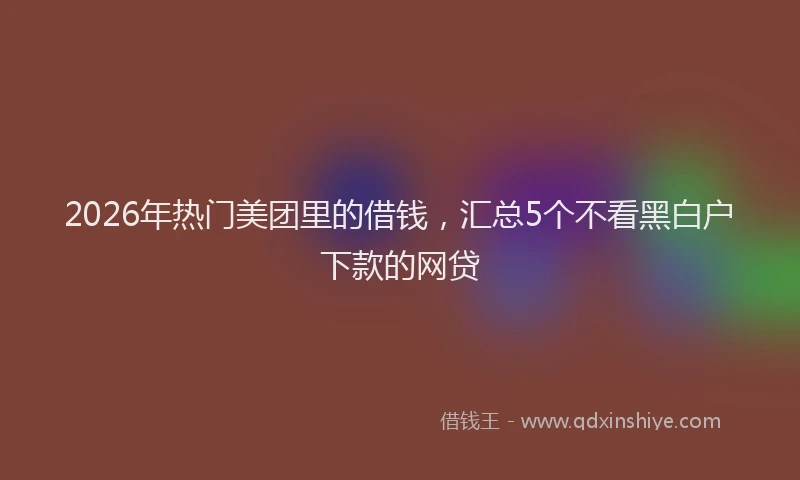 2026年热门美团里的借钱，汇总5个不看黑白户下款的网贷