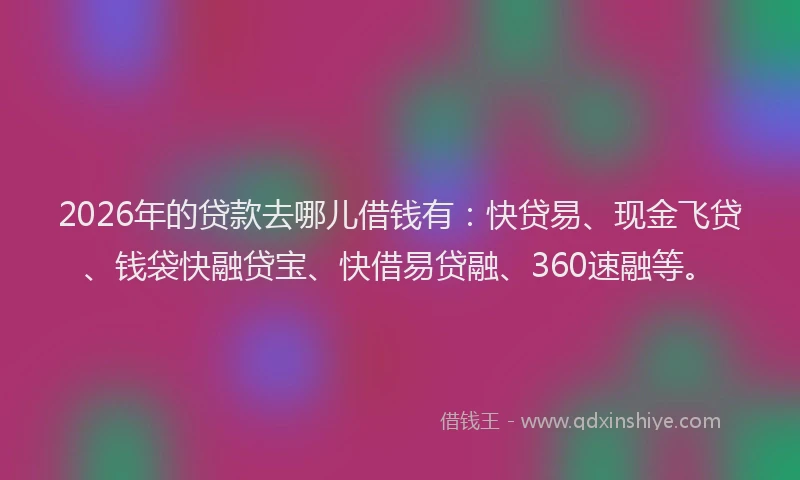 2026年的贷款去哪儿借钱有：快贷易、现金飞贷、钱袋快融贷宝、快借易贷融、360速融等。