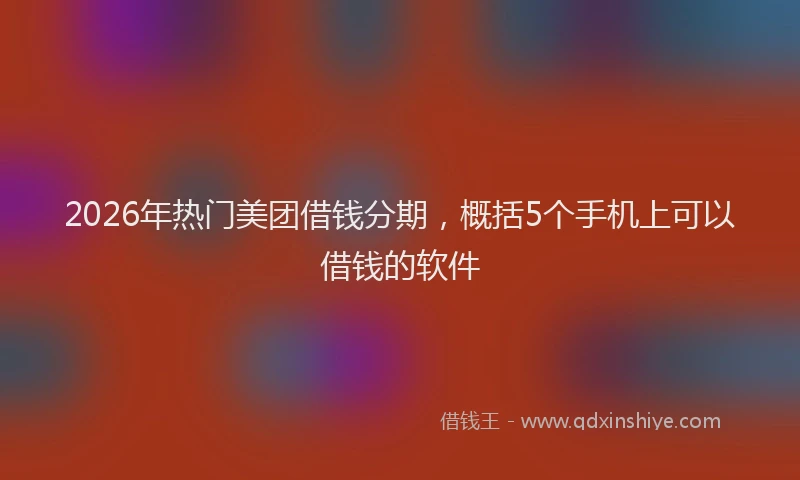 2026年热门美团借钱分期，概括5个手机上可以借钱的软件