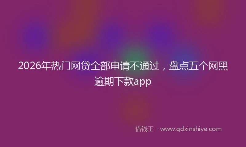 2026年热门网贷全部申请不通过，盘点五个网黑逾期下款app