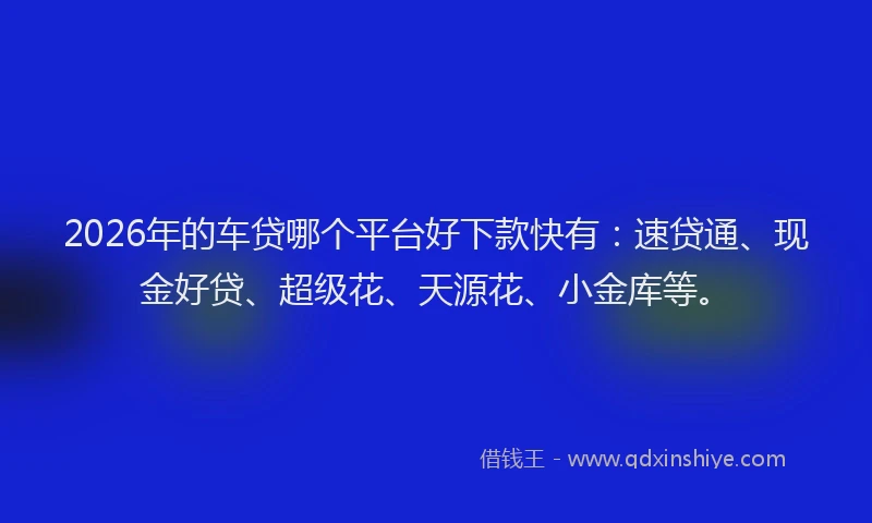 2026年的车贷哪个平台好下款快有：速贷通、现金好贷、超级花、天源花、小金库等。