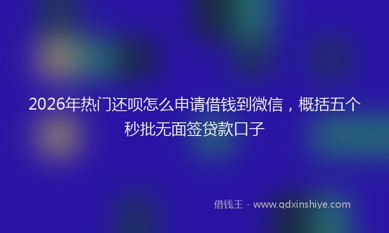 2026年热门还呗怎么申请借钱到微信，概括五个秒批无面签贷款口子